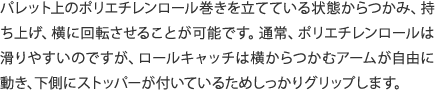 パレット上のポリエチレンロール巻きを立てている状態からつかみ、持ち上げ、横に回転させることが可能です。通常、ポリエチレンロールは滑りやすいのですが、ロールキャッチは横からつかむアームが自由に動き、下側にストッパーが付いているためしっかりグリップします。